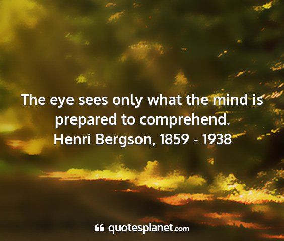 Henri bergson, 1859 - 1938 - the eye sees only what the mind is prepared to...
