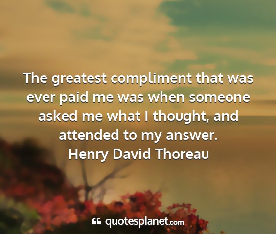 Henry david thoreau - the greatest compliment that was ever paid me was...