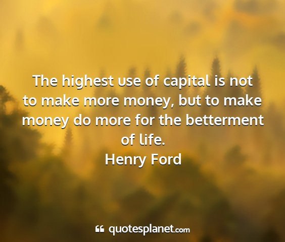 Henry ford - the highest use of capital is not to make more...