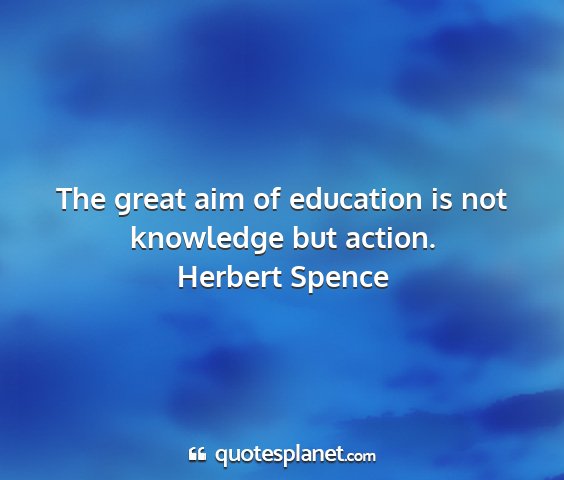Herbert spence - the great aim of education is not knowledge but...