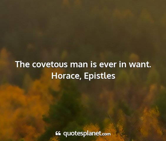 Horace, epistles - the covetous man is ever in want....
