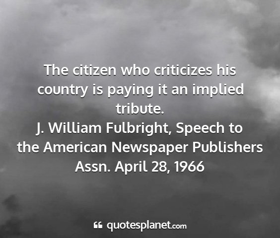 J. william fulbright, speech to the american newspaper publishers assn. april 28, 1966 - the citizen who criticizes his country is paying...