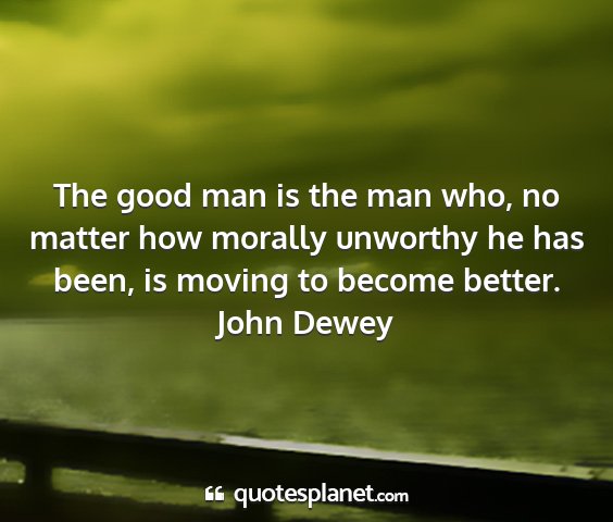 John dewey - the good man is the man who, no matter how...