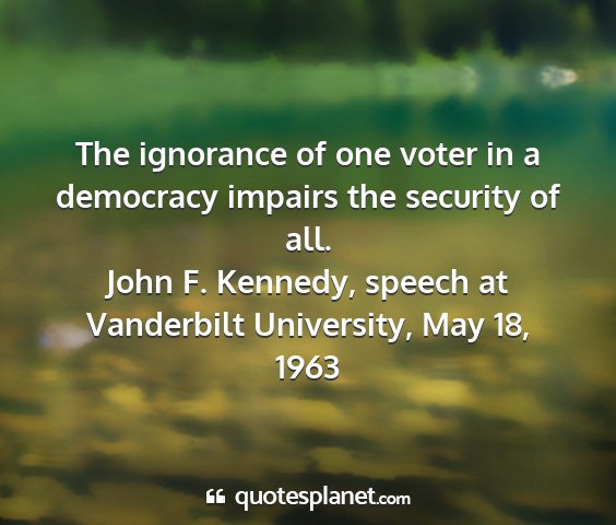 John f. kennedy, speech at vanderbilt university, may 18, 1963 - the ignorance of one voter in a democracy impairs...