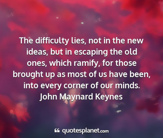 John maynard keynes - the difficulty lies, not in the new ideas, but in...