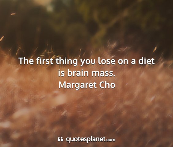 Margaret cho - the first thing you lose on a diet is brain mass....