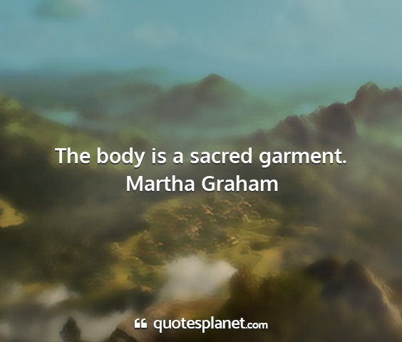 Martha graham - the body is a sacred garment....