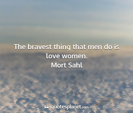 Mort sahl - the bravest thing that men do is love women....