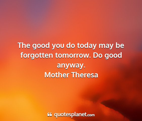 Mother theresa - the good you do today may be forgotten tomorrow....