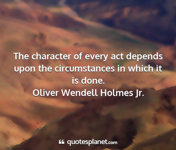 Oliver wendell holmes jr. - the character of every act depends upon the...