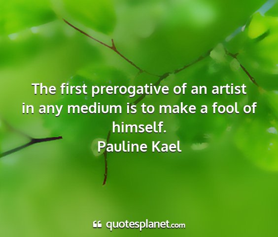 Pauline kael - the first prerogative of an artist in any medium...