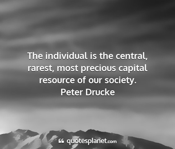 Peter drucke - the individual is the central, rarest, most...