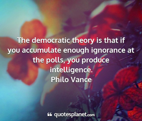 Philo vance - the democratic theory is that if you accumulate...