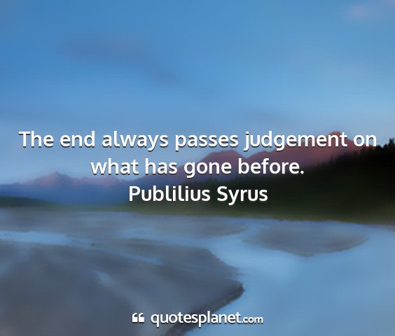 Publilius syrus - the end always passes judgement on what has gone...