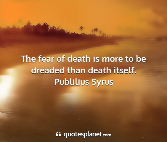 Publilius syrus - the fear of death is more to be dreaded than...