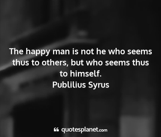 Publilius syrus - the happy man is not he who seems thus to others,...