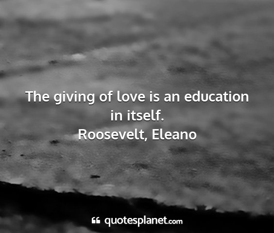 Roosevelt, eleano - the giving of love is an education in itself....