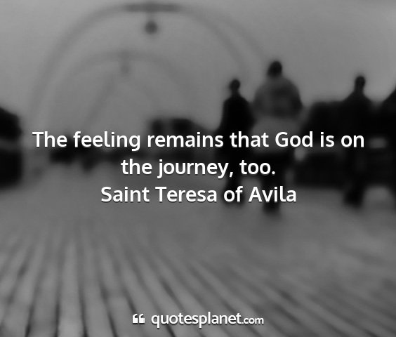 Saint teresa of avila - the feeling remains that god is on the journey,...