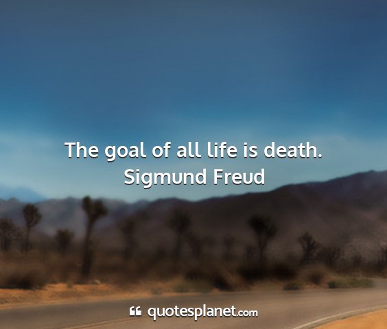 Sigmund freud - the goal of all life is death....