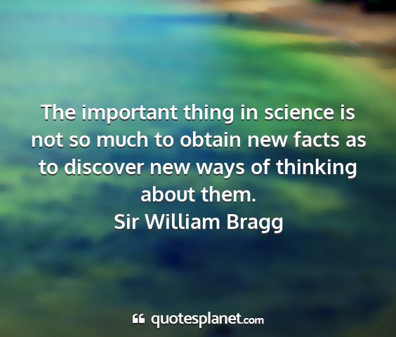 Sir william bragg - the important thing in science is not so much to...