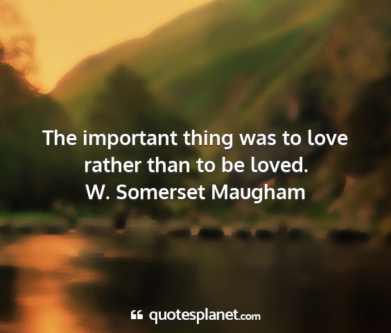 W. somerset maugham - the important thing was to love rather than to be...