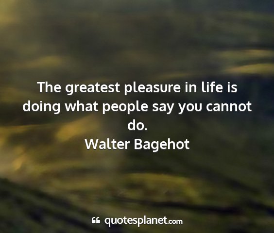 Walter bagehot - the greatest pleasure in life is doing what...
