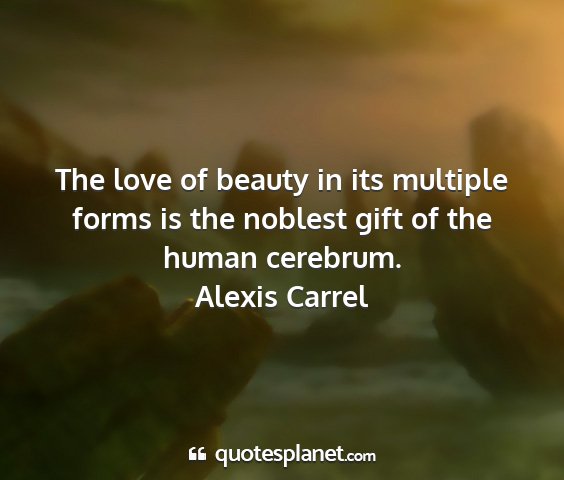 Alexis carrel - the love of beauty in its multiple forms is the...