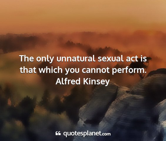 Alfred kinsey - the only unnatural sexual act is that which you...