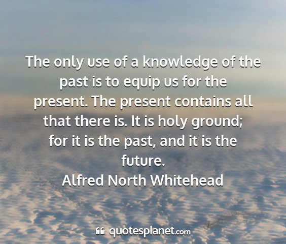 Alfred north whitehead - the only use of a knowledge of the past is to...