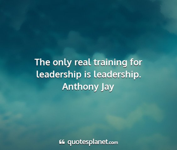 Anthony jay - the only real training for leadership is...