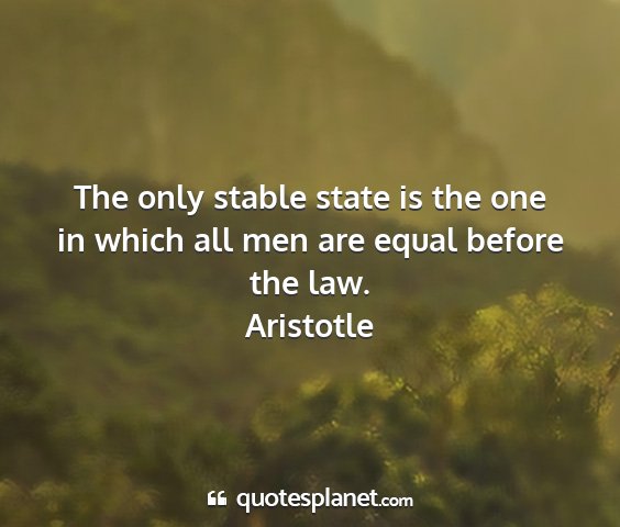 Aristotle - the only stable state is the one in which all men...