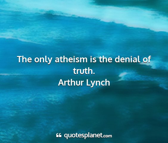 Arthur lynch - the only atheism is the denial of truth....