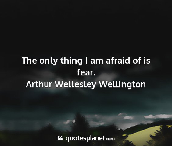 Arthur wellesley wellington - the only thing i am afraid of is fear....