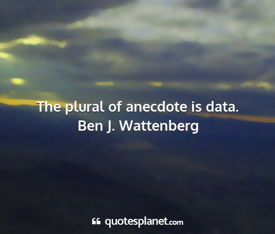 Ben j. wattenberg - the plural of anecdote is data....
