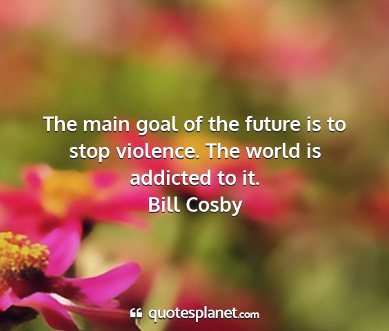 Bill cosby - the main goal of the future is to stop violence....
