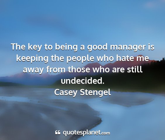 Casey stengel - the key to being a good manager is keeping the...