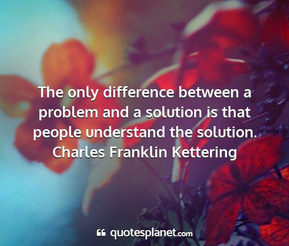 Charles franklin kettering - the only difference between a problem and a...