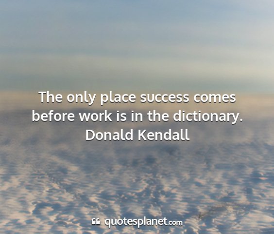 Donald kendall - the only place success comes before work is in...