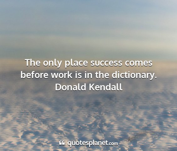 Donald kendall - the only place success comes before work is in...