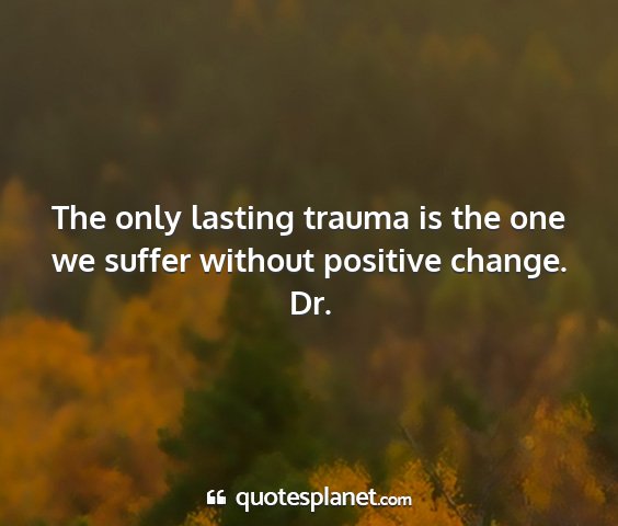 Dr. - the only lasting trauma is the one we suffer...