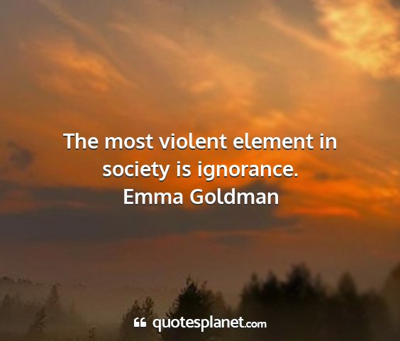 Emma goldman - the most violent element in society is ignorance....