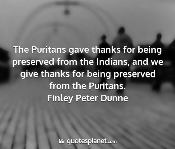 Finley peter dunne - the puritans gave thanks for being preserved from...