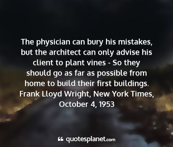 Frank lloyd wright, new york times, october 4, 1953 - the physician can bury his mistakes, but the...