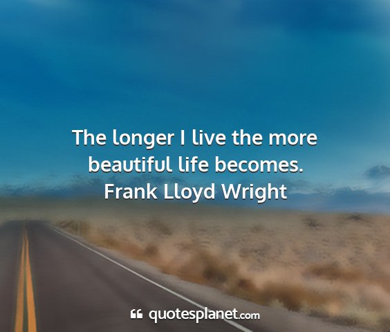 Frank lloyd wright - the longer i live the more beautiful life becomes....