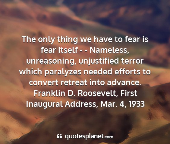 Franklin d. roosevelt, first inaugural address, mar. 4, 1933 - the only thing we have to fear is fear itself - -...