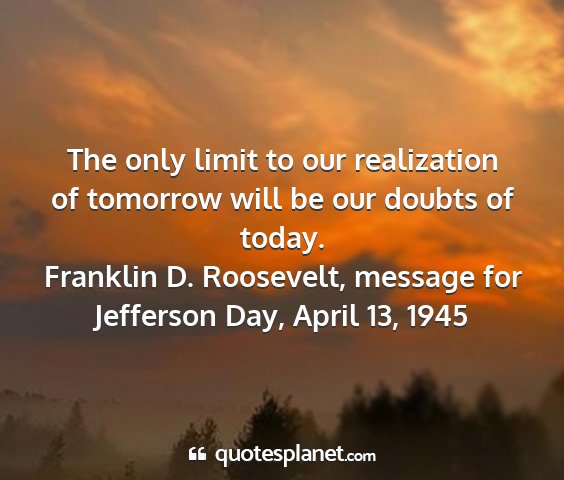 Franklin d. roosevelt, message for jefferson day, april 13, 1945 - the only limit to our realization of tomorrow...