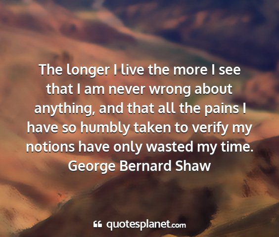 George bernard shaw - the longer i live the more i see that i am never...