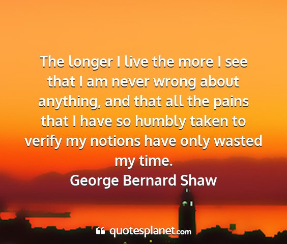 George bernard shaw - the longer i live the more i see that i am never...