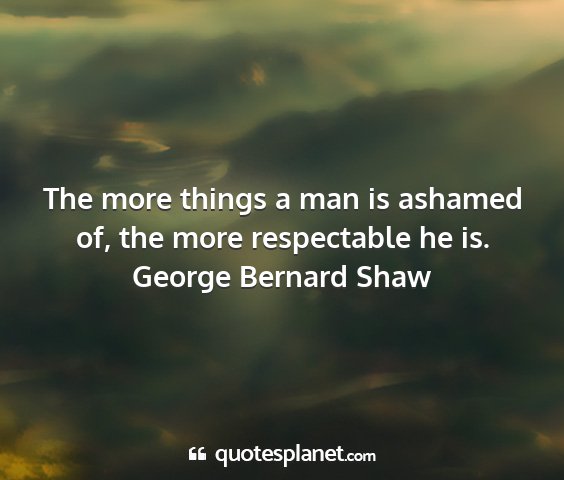 George bernard shaw - the more things a man is ashamed of, the more...