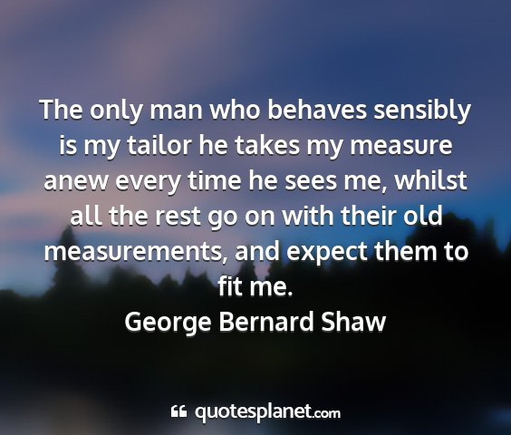 George bernard shaw - the only man who behaves sensibly is my tailor he...